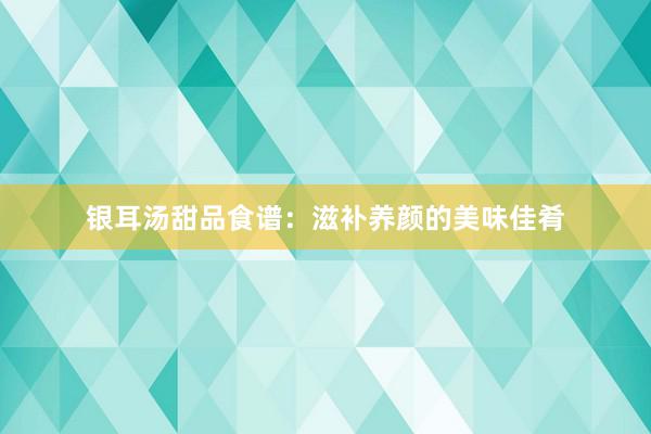 银耳汤甜品食谱：滋补养颜的美味佳肴