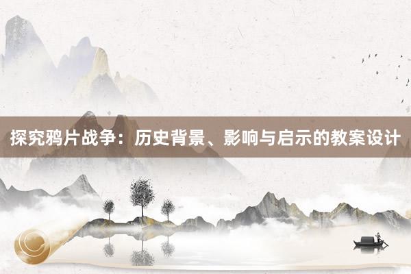 探究鸦片战争：历史背景、影响与启示的教案设计