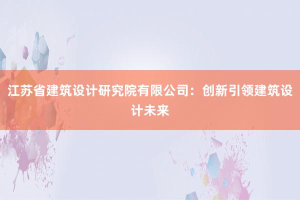 江苏省建筑设计研究院有限公司：创新引领建筑设计未来